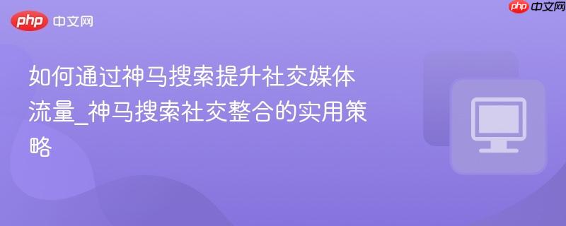如何通过神马搜索提升社交媒体流量_神马搜索社交整合的实用策略