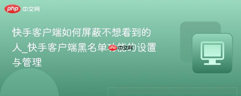 快手客户端如何屏蔽不想看到的人_快手客户端黑名单功能的设置与管理