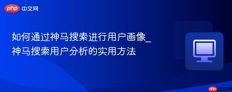 如何通过神马搜索进行用户画像_神马搜索用户分析的实用方法