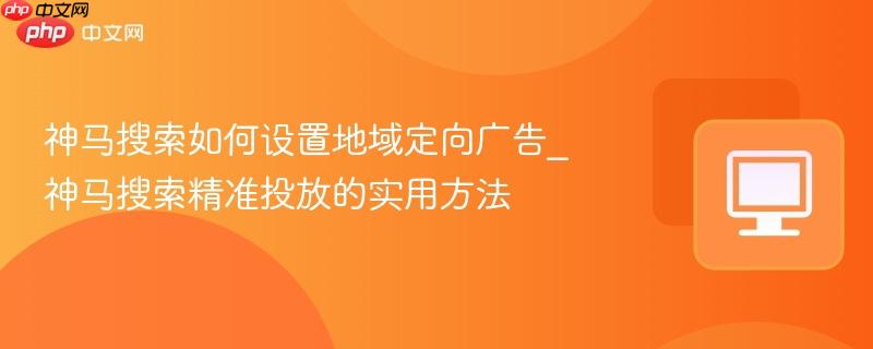 神马搜索如何设置地域定向广告_神马搜索精准投放的实用方法