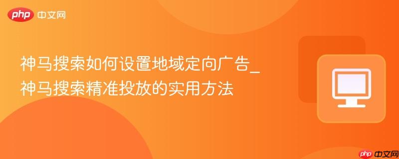 神马搜索如何设置地域定向广告_神马搜索精准投放的实用方法