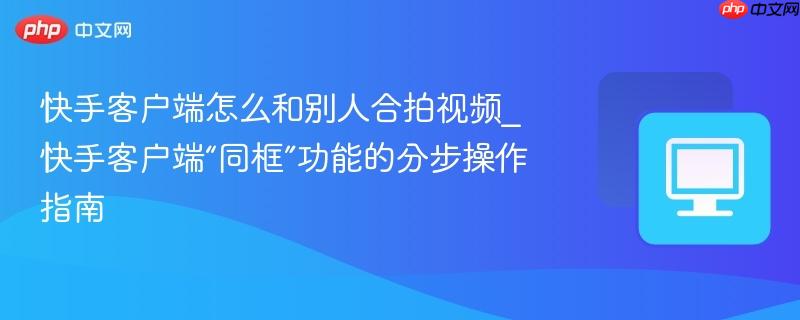 快手客户端怎么和别人合拍视频_快手客户端“同框”功能的分步操作指南