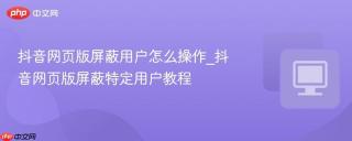 抖音网页版屏蔽用户怎么操作_抖音网页版屏蔽特定用户教程