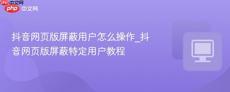 抖音网页版屏蔽用户怎么操作_抖音网页版屏蔽特定用户教程