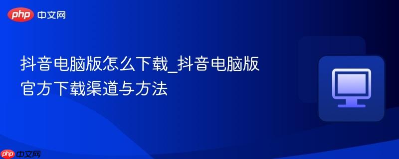 抖音电脑版怎么下载_抖音电脑版官方下载渠道与方法