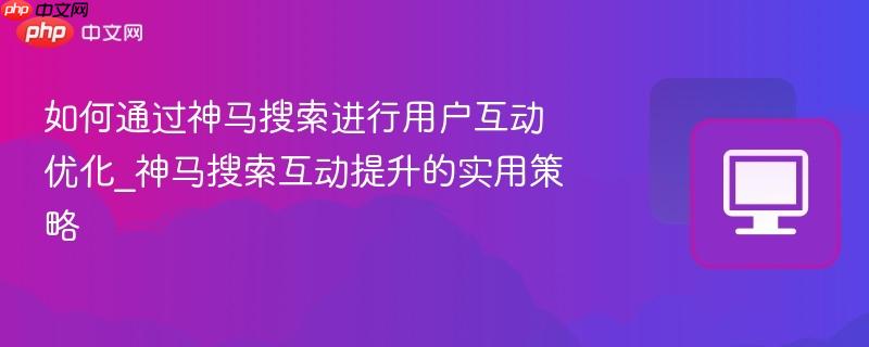 如何通过神马搜索进行用户互动优化_神马搜索互动提升的实用策略