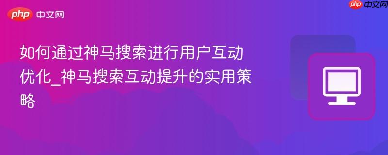 如何通过神马搜索进行用户互动优化_神马搜索互动提升的实用策略