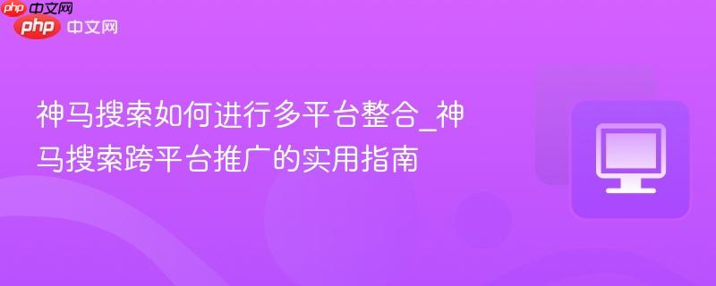神马搜索如何进行多平台整合_神马搜索跨平台推广的实用指南