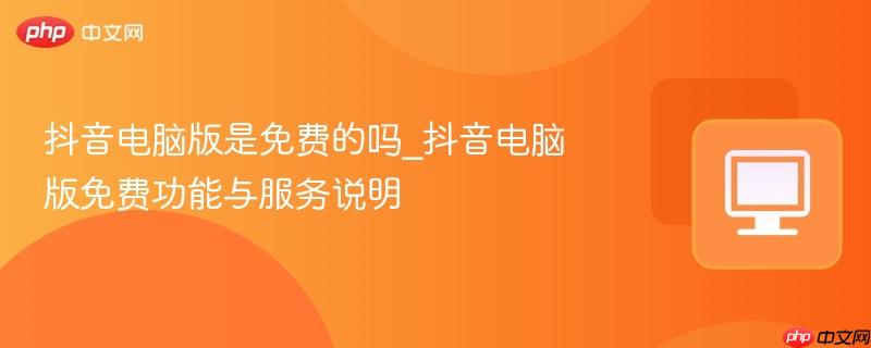 抖音电脑版是免费的吗_抖音电脑版免费功能与服务说明