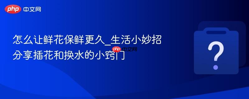 怎么让鲜花保鲜更久_生活小妙招分享插花和换水的小窍门