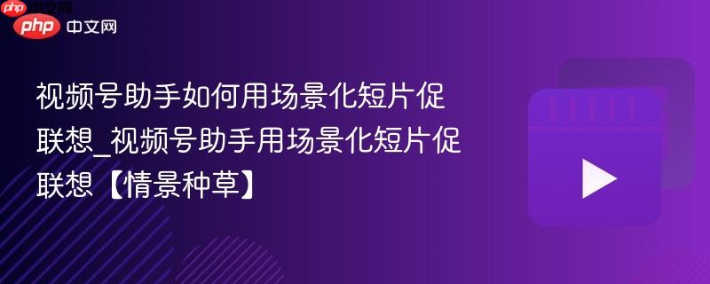 视频号助手如何用场景化短片促联想_视频号助手用场景化短片促联想【情景种草】