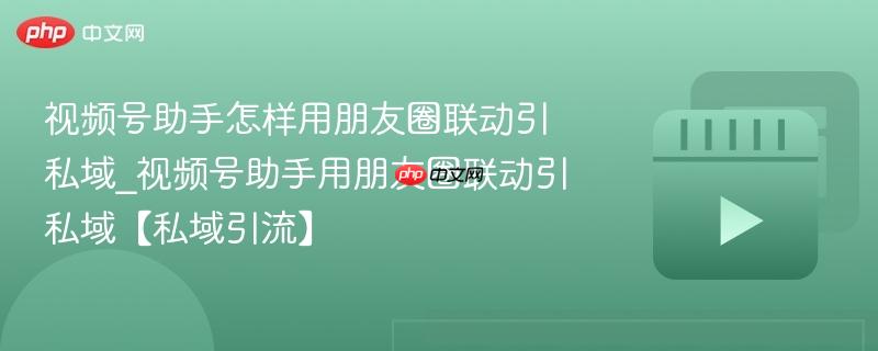 视频号助手怎样用朋友圈联动引私域_视频号助手用朋友圈联动引私域【私域引流】