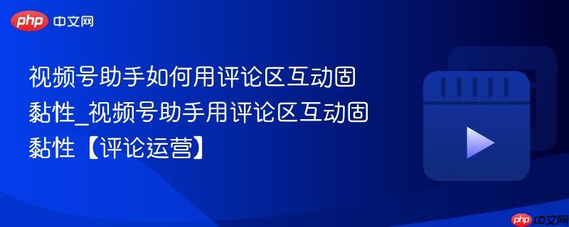 视频号助手如何用评论区互动固黏性_视频号助手用评论区互动固黏性【评论运营】