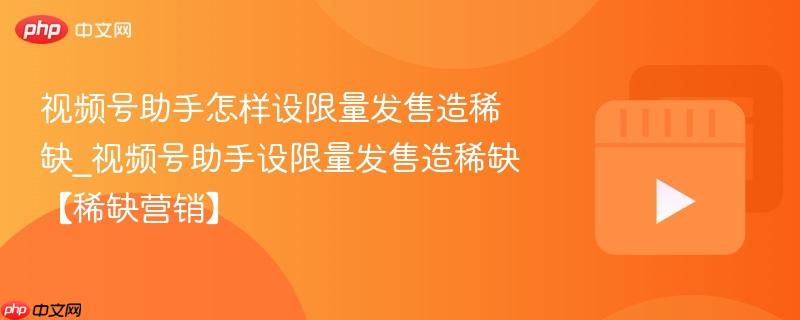 视频号助手怎样设限量发售造稀缺_视频号助手设限量发售造稀缺【稀缺营销】