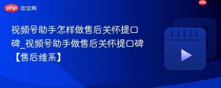 视频号助手怎样做售后关怀提口碑_视频号助手做售后关怀提口碑【售后维系】