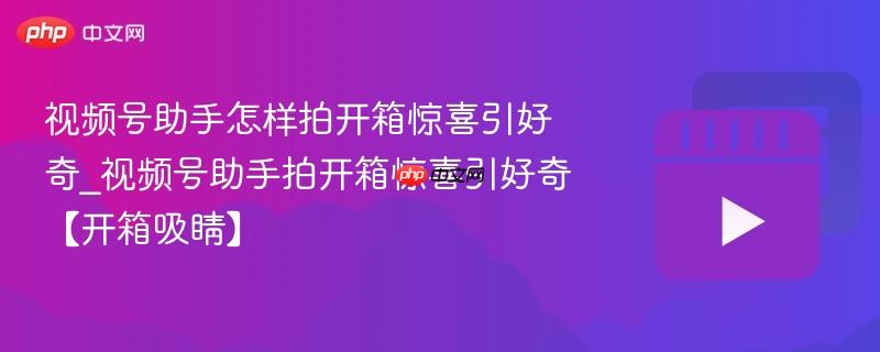 视频号助手怎样拍开箱惊喜引好奇_视频号助手拍开箱惊喜引好奇【开箱吸睛】