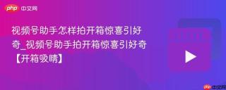 视频号助手怎样拍开箱惊喜引好奇_视频号助手拍开箱惊喜引好奇【开箱吸睛】