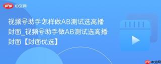视频号助手怎样做AB测试选高播封面_视频号助手做AB测试选高播封面【封面优选】