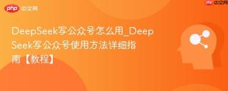 DeepSeek写公众号怎么用_DeepSeek写公众号使用方法详细指南【教程】