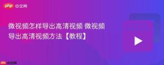 微视频怎样导出高清视频 微视频导出高清视频方法【教程】