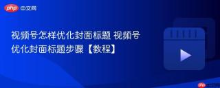 视频号怎样优化封面标题 视频号优化封面标题步骤【教程】