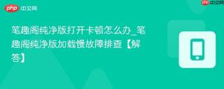 笔趣阁纯净版打开卡顿怎么办_笔趣阁纯净版加载慢故障排查【解答】