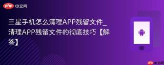 三星手机怎么清理APP残留文件_清理APP残留文件的彻底技巧【解答】