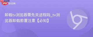 卸载tv浏览器需先关进程吗_tv浏览器卸载前置注意【必知】