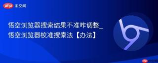 悟空浏览器搜索结果不准咋调整_悟空浏览器校准搜索法【办法】
