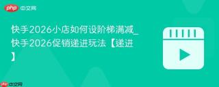 快手2026小店如何设阶梯满减_快手2026促销递进玩法【递进】