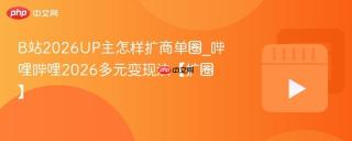 b站2026up主怎样扩商单圈_哔哩哔哩2026多元变现法【扩圈】