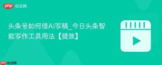 头条号如何借AI写稿_今日头条智能写作工具用法【提效】