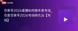百家号2026直播如何做年度专场_百度百家号2026专场转化法【专场】