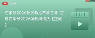百家号2026牧民咋拍草原日常_百度百家号2026游牧风情法【辽阔】