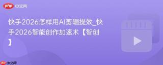 快手2026怎样用AI剪辑提效_快手2026智能创作加速术【智创】