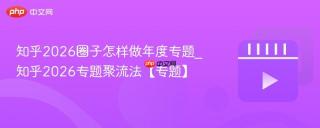 知乎2026圈子怎样做年度专题_知乎2026专题聚流法【专题】