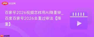 百家号2026视频怎样用AI降重审_百度百家号2026去重过审法【降重】