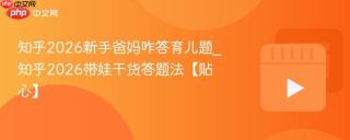 知乎2026新手爸妈咋答育儿题_知乎2026带娃干货答题法【贴心】