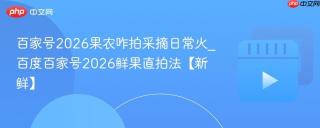 百家号2026果农咋拍采摘日常火_百度百家号2026鲜果直拍法【新鲜】