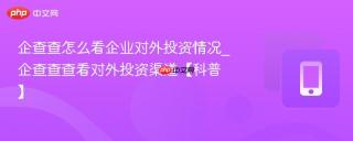 企查查怎么看企业对外投资情况_企查查查看对外投资渠道【科普】
