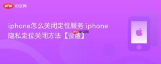 iphone怎么关闭定位服务 iphone隐私定位关闭方法【设置】