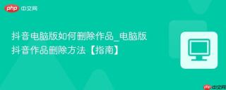 抖音电脑版如何删除作品_电脑版抖音作品删除方法【指南】