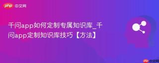 千问app如何定制专属知识库_千问app定制知识库技巧【方法】