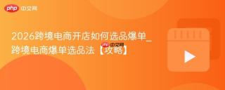 2026跨境电商开店如何选品爆单_跨境电商爆单选品法【攻略】
