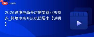 2026跨境电商开店需要营业执照吗_跨境电商开店执照要求【说明】