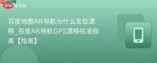 百度地图AR导航为什么定位漂移_百度AR导航GPS漂移校准指南【指南】