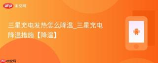 三星充电发热怎么降温_三星充电降温措施【降温】