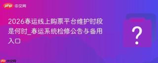 2026春运线上购票平台维护时段是何时_春运系统检修公告与备用入口