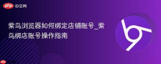 紫鸟浏览器如何绑定店铺账号_紫鸟绑店账号操作指南