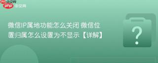 微信IP属地功能怎么关闭 微信位置归属怎么设置为不显示【详解】